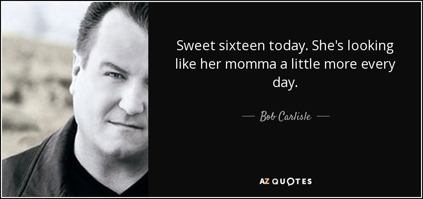 Sweet sixteen today. She's looking like her momma a little more every day. - Bob Carlisle