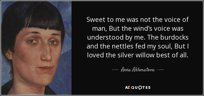 Sweet to me was not the voice of man, But the wind's voice was understood by me. The burdocks and the nettles fed my soul, But I loved the silver willow best of all. - Anna Akhmatova