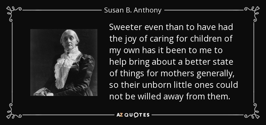 Sweeter even than to have had the joy of caring for children of my own has it been to me to help bring about a better state of things for mothers generally, so their unborn little ones could not be willed away from them. - Susan B. Anthony