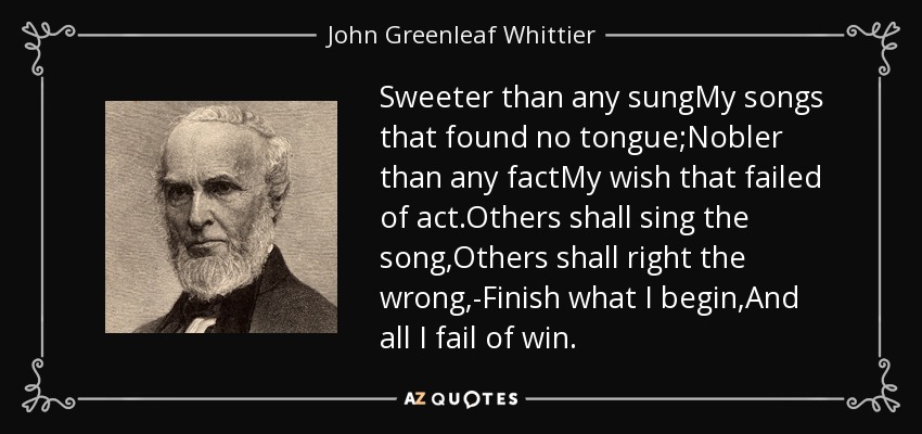 Sweeter than any sungMy songs that found no tongue;Nobler than any factMy wish that failed of act.Others shall sing the song,Others shall right the wrong,-Finish what I begin,And all I fail of win. - John Greenleaf Whittier