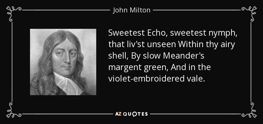 Sweetest Echo, sweetest nymph, that liv'st unseen Within thy airy shell, By slow Meander's margent green, And in the violet-embroidered vale. - John Milton