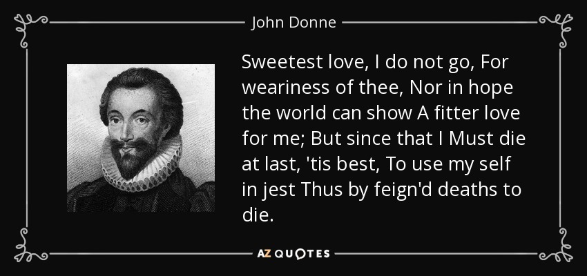 Sweetest love, I do not go, For weariness of thee, Nor in hope the world can show A fitter love for me; But since that I Must die at last, 'tis best, To use my self in jest Thus by feign'd deaths to die. - John Donne