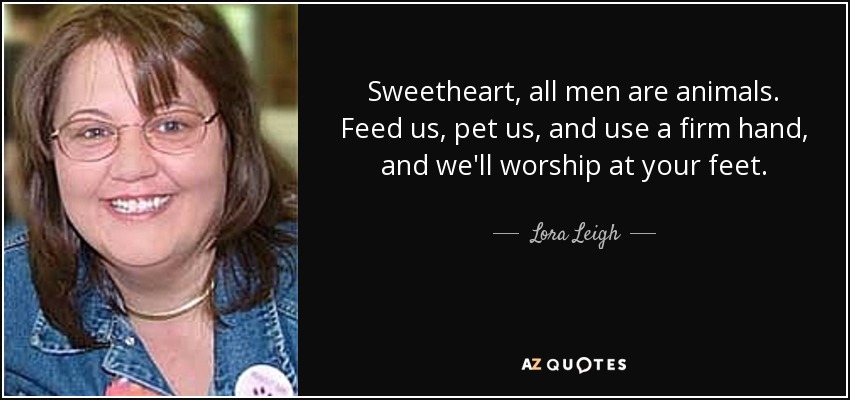 Sweetheart, all men are animals. Feed us, pet us, and use a firm hand, and we'll worship at your feet. - Lora Leigh