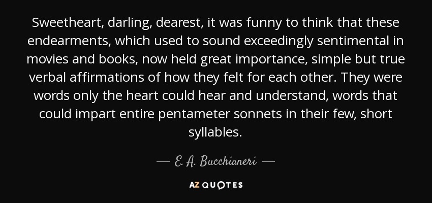 Sweetheart, darling, dearest, it was funny to think that these endearments, which used to sound exceedingly sentimental in movies and books, now held great importance, simple but true verbal affirmations of how they felt for each other. They were words only the heart could hear and understand, words that could impart entire pentameter sonnets in their few, short syllables. - E. A. Bucchianeri
