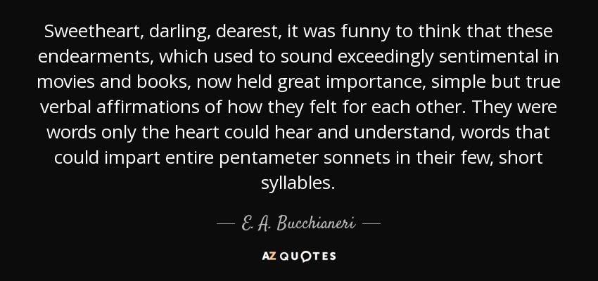 Sweetheart, darling, dearest, it was funny to think that these endearments, which used to sound exceedingly sentimental in movies and books, now held great importance, simple but true verbal affirmations of how they felt for each other. They were words only the heart could hear and understand, words that could impart entire pentameter sonnets in their few, short syllables. - E. A. Bucchianeri