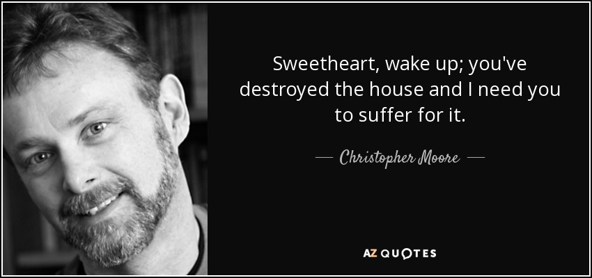 Sweetheart, wake up; you've destroyed the house and I need you to suffer for it. - Christopher Moore