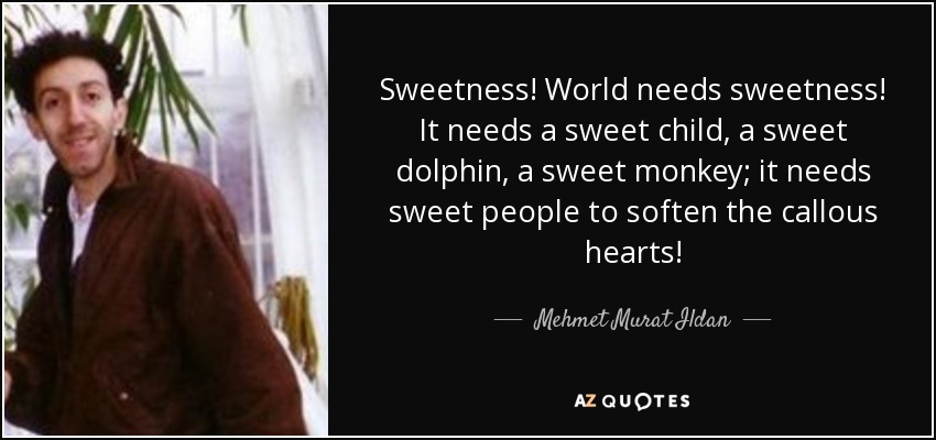 Sweetness! World needs sweetness! It needs a sweet child, a sweet dolphin, a sweet monkey; it needs sweet people to soften the callous hearts! - Mehmet Murat Ildan