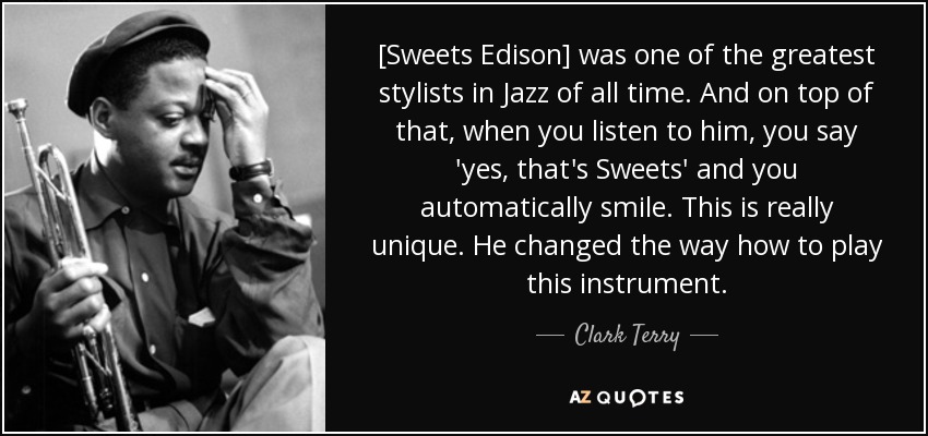 [Sweets Edison] was one of the greatest stylists in Jazz of all time. And on top of that, when you listen to him, you say 'yes, that's Sweets' and you automatically smile. This is really unique. He changed the way how to play this instrument. - Clark Terry