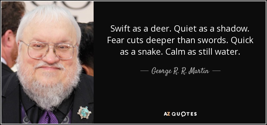 Swift as a deer. Quiet as a shadow. Fear cuts deeper than swords. Quick as a snake. Calm as still water. - George R. R. Martin