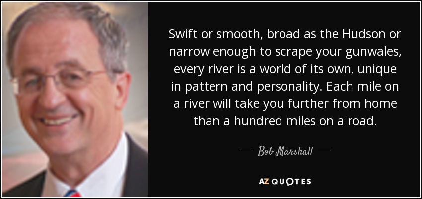 Swift or smooth, broad as the Hudson or narrow enough to scrape your gunwales, every river is a world of its own, unique in pattern and personality. Each mile on a river will take you further from home than a hundred miles on a road. - Bob Marshall