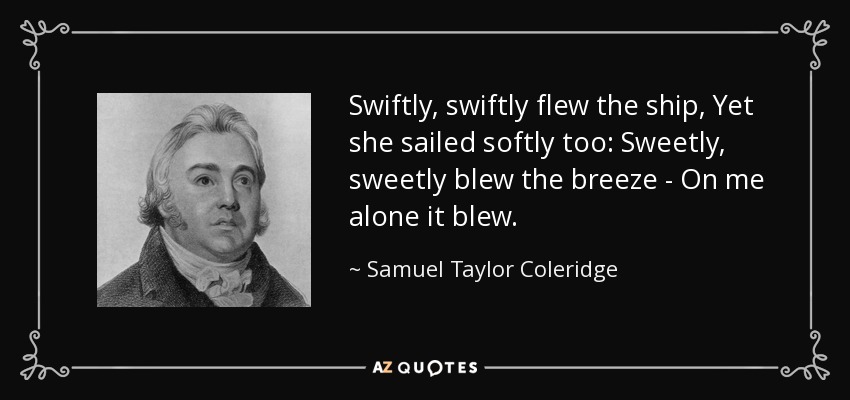 Swiftly, swiftly flew the ship, Yet she sailed softly too: Sweetly, sweetly blew the breeze - On me alone it blew. - Samuel Taylor Coleridge