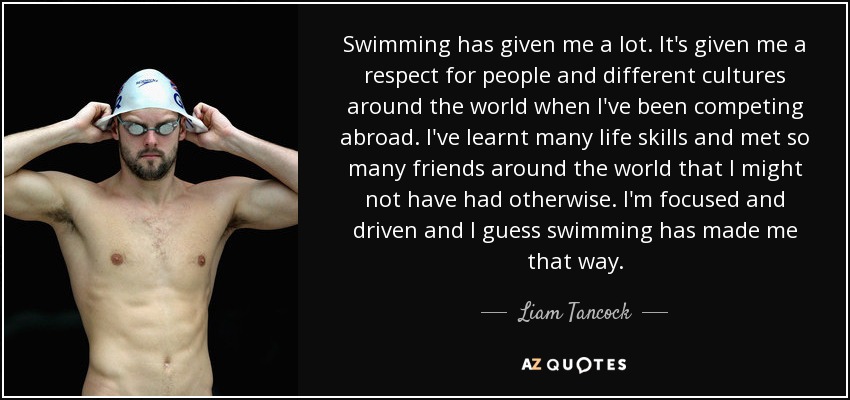 Swimming has given me a lot. It's given me a respect for people and different cultures around the world when I've been competing abroad. I've learnt many life skills and met so many friends around the world that I might not have had otherwise. I'm focused and driven and I guess swimming has made me that way. - Liam Tancock