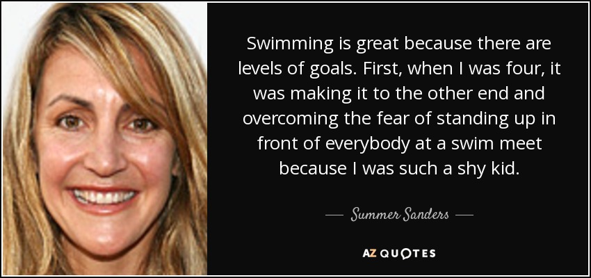 Swimming is great because there are levels of goals. First, when I was four, it was making it to the other end and overcoming the fear of standing up in front of everybody at a swim meet because I was such a shy kid. - Summer Sanders