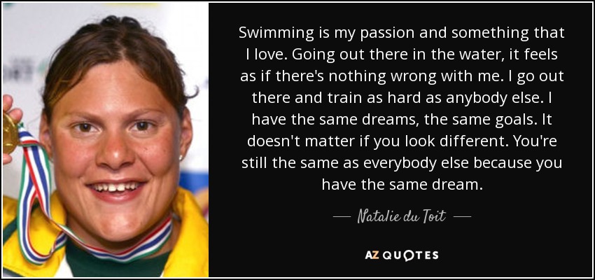 Swimming is my passion and something that I love. Going out there in the water, it feels as if there's nothing wrong with me. I go out there and train as hard as anybody else. I have the same dreams, the same goals. It doesn't matter if you look different. You're still the same as everybody else because you have the same dream. - Natalie du Toit