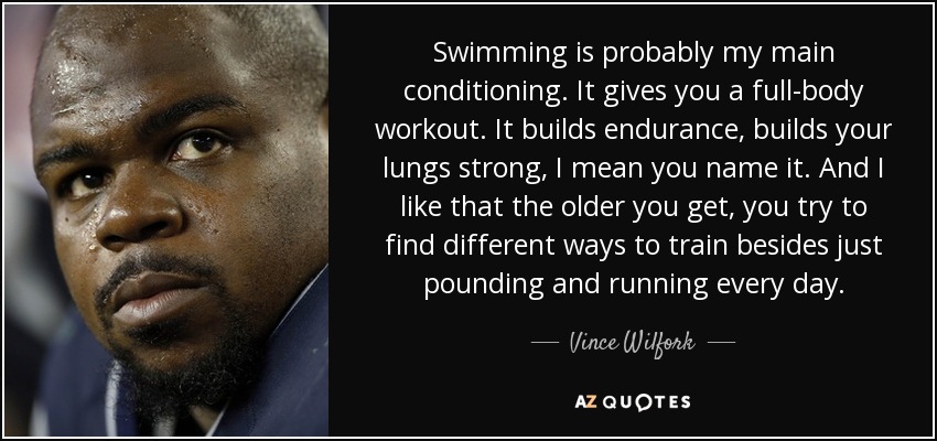 Swimming is probably my main conditioning. It gives you a full-body workout. It builds endurance, builds your lungs strong, I mean you name it. And I like that the older you get, you try to find different ways to train besides just pounding and running every day. - Vince Wilfork