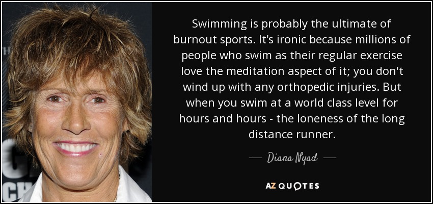 Swimming is probably the ultimate of burnout sports. It's ironic because millions of people who swim as their regular exercise love the meditation aspect of it; you don't wind up with any orthopedic injuries. But when you swim at a world class level for hours and hours - the loneness of the long distance runner. - Diana Nyad