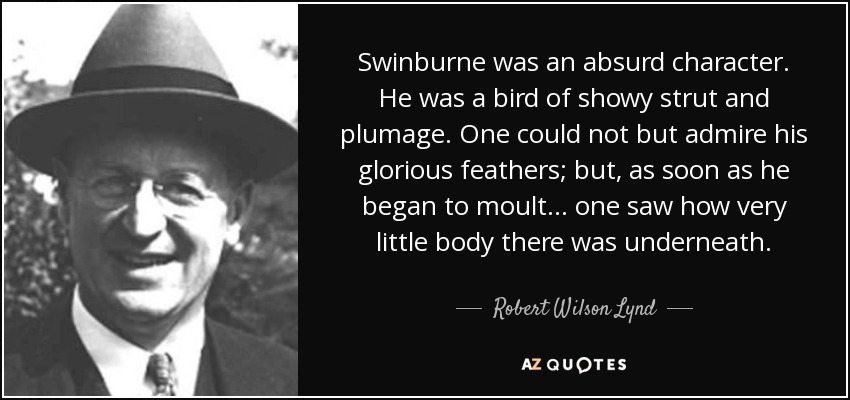 Swinburne was an absurd character. He was a bird of showy strut and plumage. One could not but admire his glorious feathers; but, as soon as he began to moult ... one saw how very little body there was underneath. - Robert Wilson Lynd