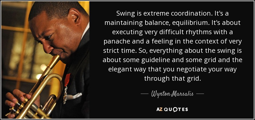 Swing is extreme coordination. It's a maintaining balance, equilibrium. It's about executing very difficult rhythms with a panache and a feeling in the context of very strict time. So, everything about the swing is about some guideline and some grid and the elegant way that you negotiate your way through that grid. - Wynton Marsalis
