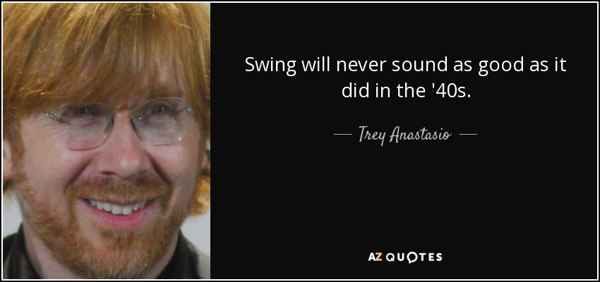 Swing will never sound as good as it did in the '40s. - Trey Anastasio