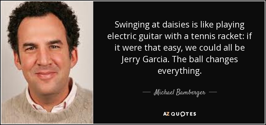 Swinging at daisies is like playing electric guitar with a tennis racket: if it were that easy, we could all be Jerry Garcia. The ball changes everything. - Michael Bamberger
