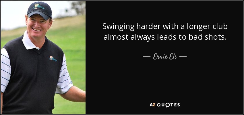 Swinging harder with a longer club almost always leads to bad shots. - Ernie Els