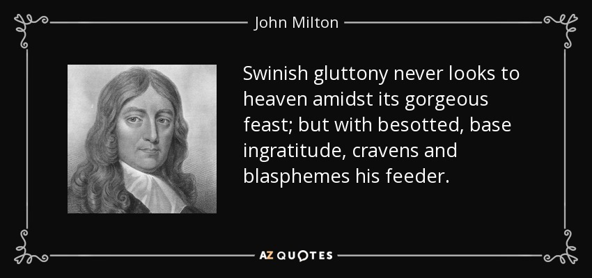 Swinish gluttony never looks to heaven amidst its gorgeous feast; but with besotted, base ingratitude, cravens and blasphemes his feeder. - John Milton