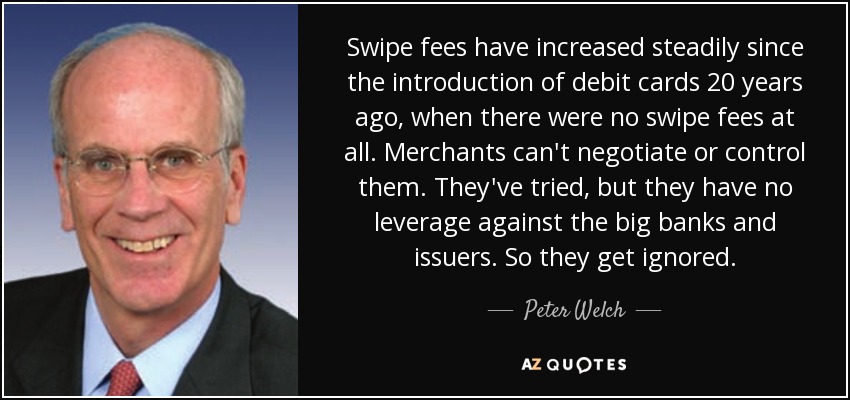 Swipe fees have increased steadily since the introduction of debit cards 20 years ago, when there were no swipe fees at all. Merchants can't negotiate or control them. They've tried, but they have no leverage against the big banks and issuers. So they get ignored. - Peter Welch