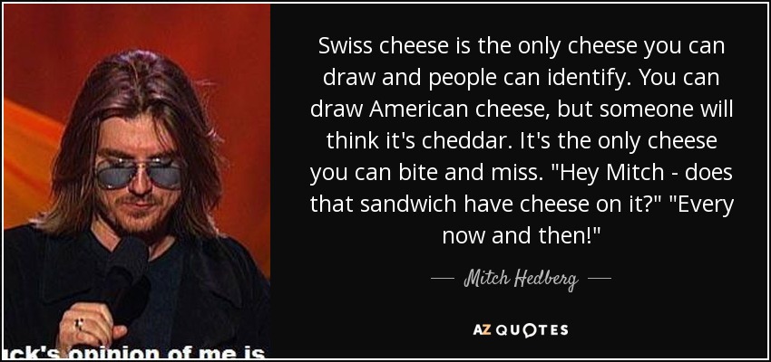 Swiss cheese is the only cheese you can draw and people can identify. You can draw American cheese, but someone will think it's cheddar. It's the only cheese you can bite and miss. 