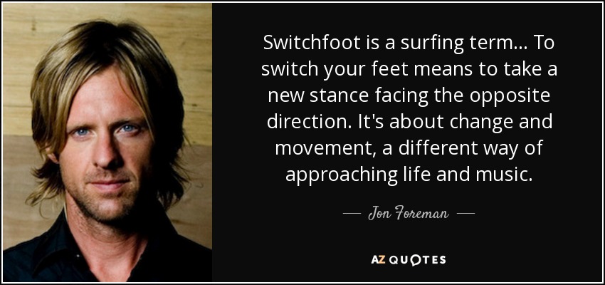 Switchfoot is a surfing term… To switch your feet means to take a new stance facing the opposite direction. It's about change and movement, a different way of approaching life and music. - Jon Foreman