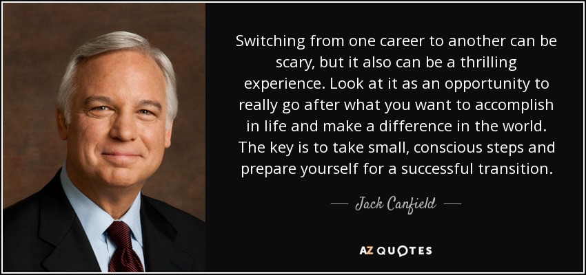 Switching from one career to another can be scary, but it also can be a thrilling experience. Look at it as an opportunity to really go after what you want to accomplish in life and make a difference in the world. The key is to take small, conscious steps and prepare yourself for a successful transition. - Jack Canfield