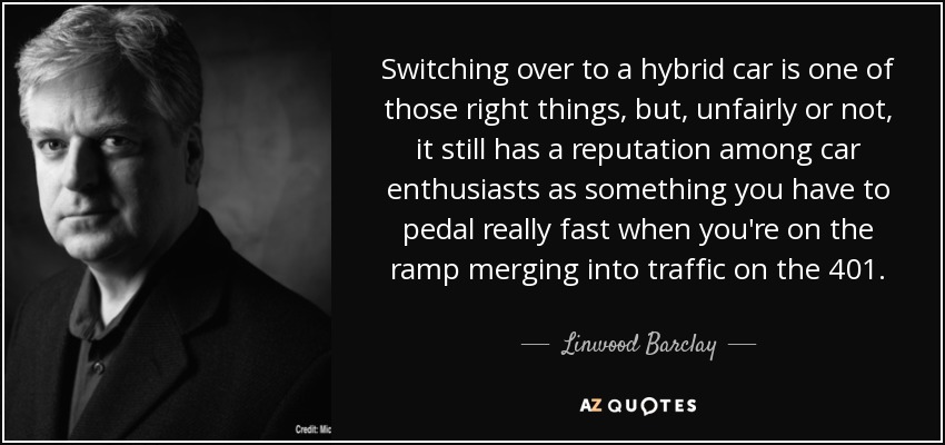 Switching over to a hybrid car is one of those right things, but, unfairly or not, it still has a reputation among car enthusiasts as something you have to pedal really fast when you're on the ramp merging into traffic on the 401. - Linwood Barclay