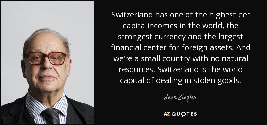 Switzerland has one of the highest per capita incomes in the world, the strongest currency and the largest financial center for foreign assets. And we're a small country with no natural resources. Switzerland is the world capital of dealing in stolen goods. - Jean Ziegler