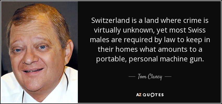 Switzerland is a land where crime is virtually unknown, yet most Swiss males are required by law to keep in their homes what amounts to a portable, personal machine gun. - Tom Clancy
