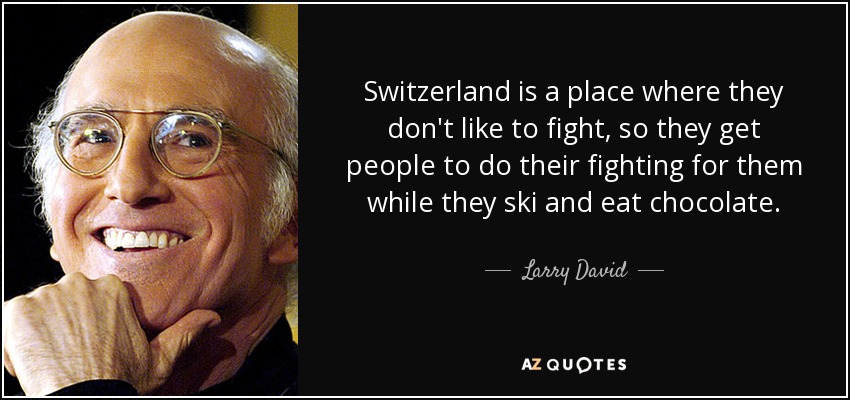 Switzerland is a place where they don't like to fight, so they get people to do their fighting for them while they ski and eat chocolate. - Larry David