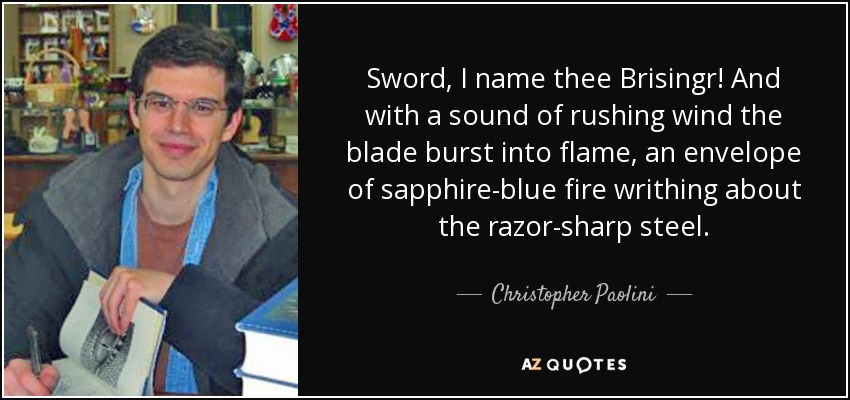 Sword, I name thee Brisingr! And with a sound of rushing wind the blade burst into flame, an envelope of sapphire-blue fire writhing about the razor-sharp steel. - Christopher Paolini