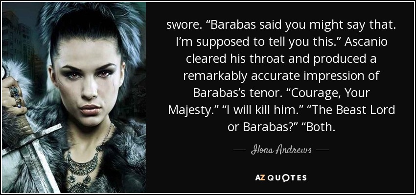 swore. “Barabas said you might say that. I’m supposed to tell you this.” Ascanio cleared his throat and produced a remarkably accurate impression of Barabas’s tenor. “Courage, Your Majesty.” “I will kill him.” “The Beast Lord or Barabas?” “Both. - Ilona Andrews