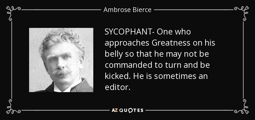 SYCOPHANT- One who approaches Greatness on his belly so that he may not be commanded to turn and be kicked. He is sometimes an editor. - Ambrose Bierce