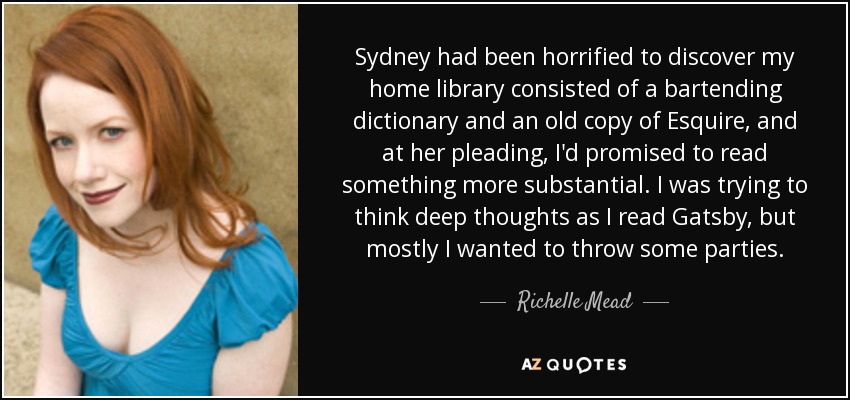 Sydney had been horrified to discover my home library consisted of a bartending dictionary and an old copy of Esquire, and at her pleading, I'd promised to read something more substantial. I was trying to think deep thoughts as I read Gatsby, but mostly I wanted to throw some parties. - Richelle Mead