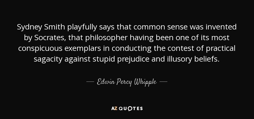 Sydney Smith playfully says that common sense was invented by Socrates, that philosopher having been one of its most conspicuous exemplars in conducting the contest of practical sagacity against stupid prejudice and illusory beliefs. - Edwin Percy Whipple