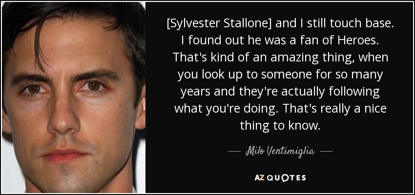 [Sylvester Stallone] and I still touch base. I found out he was a fan of Heroes. That's kind of an amazing thing, when you look up to someone for so many years and they're actually following what you're doing. That's really a nice thing to know. - Milo Ventimiglia