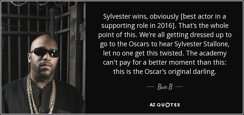 Sylvester wins, obviously [best actor in a supporting role in 2016]. That's the whole point of this. We're all getting dressed up to go to the Oscars to hear Sylvester Stallone, let no one get this twisted. The academy can't pay for a better moment than this: this is the Oscar's original darling. - Bun B