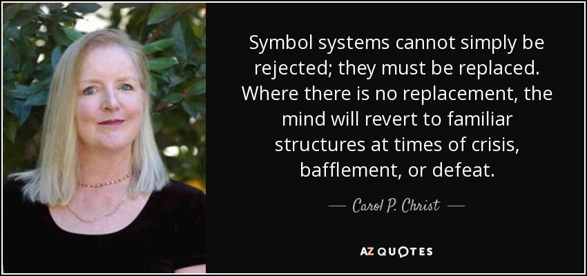 Symbol systems cannot simply be rejected; they must be replaced. Where there is no replacement, the mind will revert to familiar structures at times of crisis, bafflement, or defeat. - Carol P. Christ