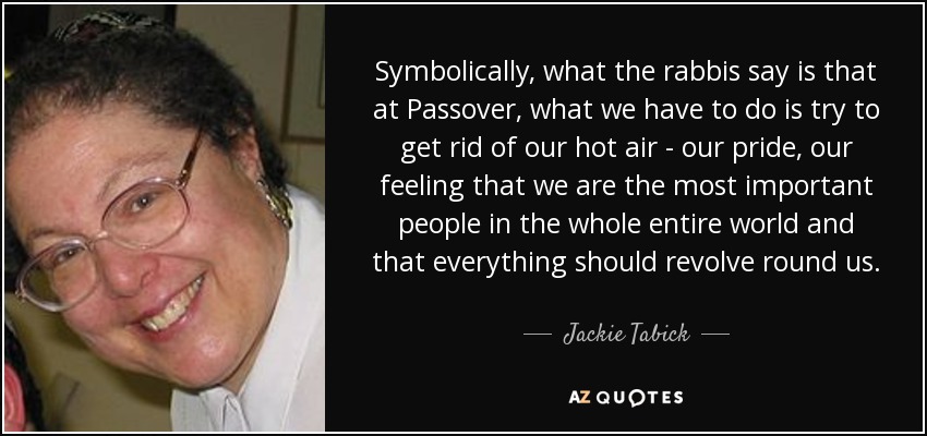 Symbolically, what the rabbis say is that at Passover, what we have to do is try to get rid of our hot air - our pride, our feeling that we are the most important people in the whole entire world and that everything should revolve round us. - Jackie Tabick