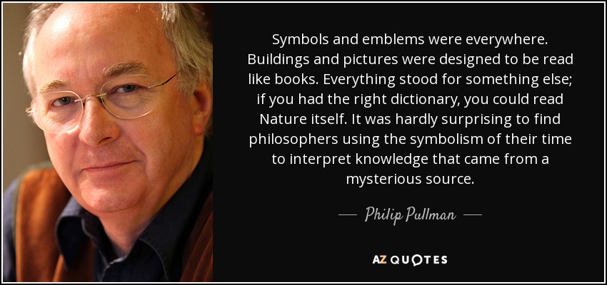 Symbols and emblems were everywhere. Buildings and pictures were designed to be read like books. Everything stood for something else; if you had the right dictionary, you could read Nature itself. It was hardly surprising to find philosophers using the symbolism of their time to interpret knowledge that came from a mysterious source. - Philip Pullman