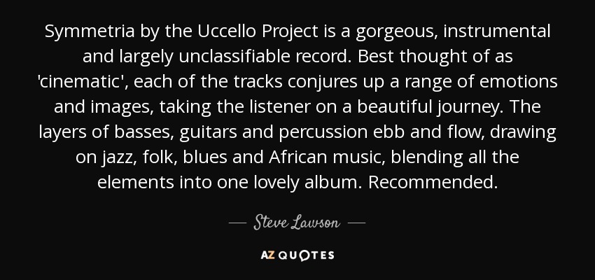 Symmetria by the Uccello Project is a gorgeous, instrumental and largely unclassifiable record. Best thought of as 'cinematic', each of the tracks conjures up a range of emotions and images, taking the listener on a beautiful journey. The layers of basses, guitars and percussion ebb and flow, drawing on jazz, folk, blues and African music, blending all the elements into one lovely album. Recommended. - Steve Lawson