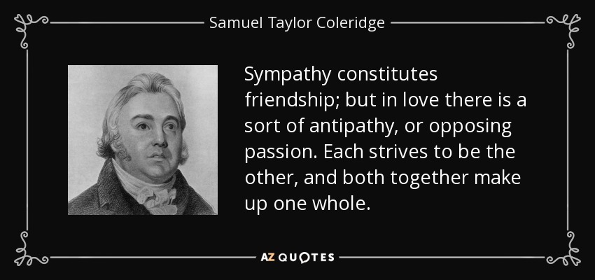 Sympathy constitutes friendship; but in love there is a sort of antipathy, or opposing passion. Each strives to be the other, and both together make up one whole. - Samuel Taylor Coleridge