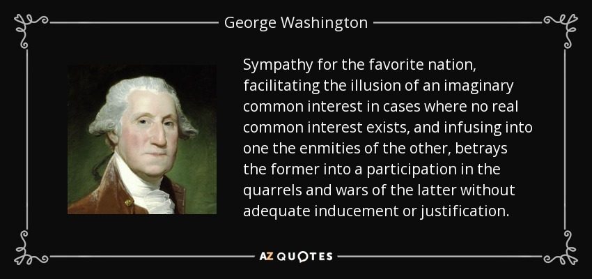 Sympathy for the favorite nation, facilitating the illusion of an imaginary common interest in cases where no real common interest exists, and infusing into one the enmities of the other, betrays the former into a participation in the quarrels and wars of the latter without adequate inducement or justification. - George Washington