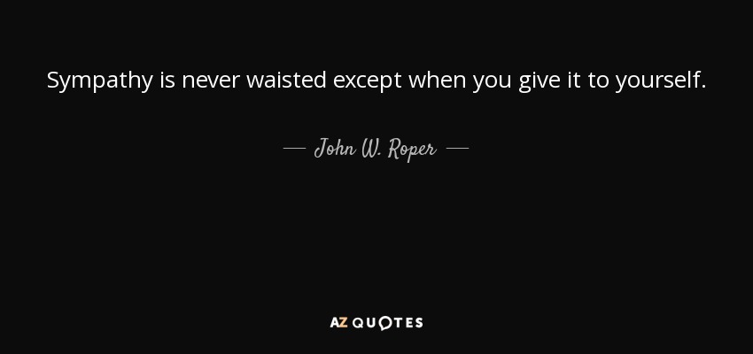 Sympathy is never waisted except when you give it to yourself. - John W. Roper