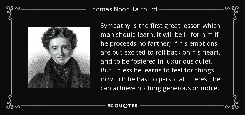 Sympathy is the first great lesson which man should learn. It will be ill for him if he proceeds no farther; if his emotions are but excited to roll back on his heart, and to be fostered in luxurious quiet. But unless he learns to feel for things in which he has no personal interest, he can achieve nothing generous or noble. - Thomas Noon Talfourd