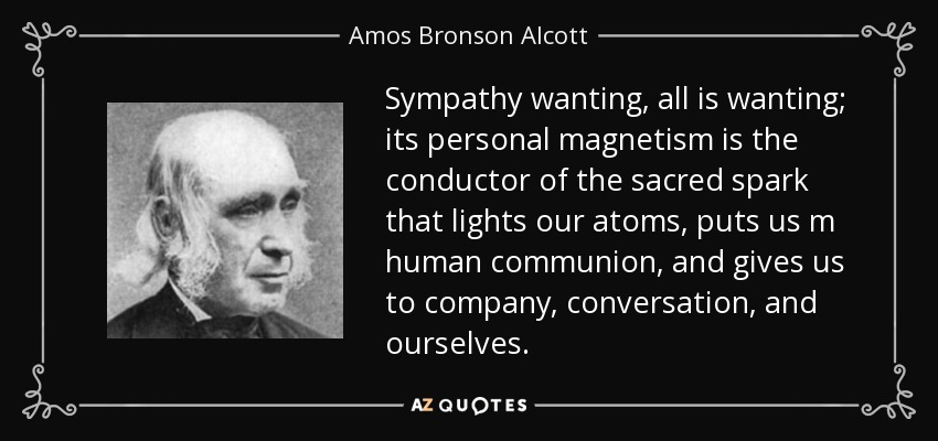 Sympathy wanting, all is wanting; its personal magnetism is the conductor of the sacred spark that lights our atoms, puts us m human communion, and gives us to company, conversation, and ourselves. - Amos Bronson Alcott